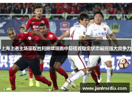 上海上港主场豪取胜利继续领跑中超榜首稳定状态展现强大竞争力